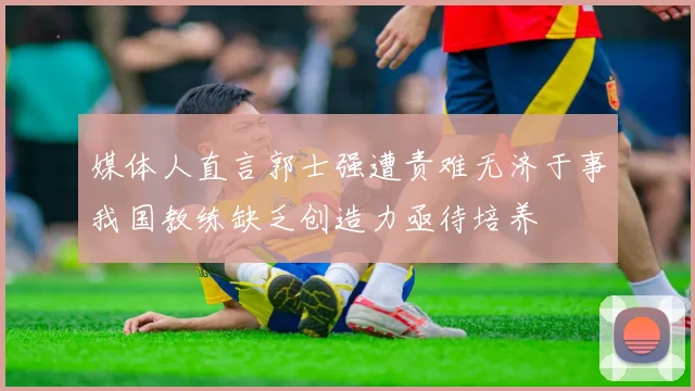媒体人直言郭士强遭责难无济于事我国教练缺乏创造力亟待培养
