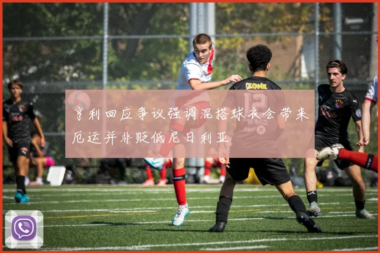 亨利回应争议强调混搭球衣会带来厄运并非贬低尼日利亚