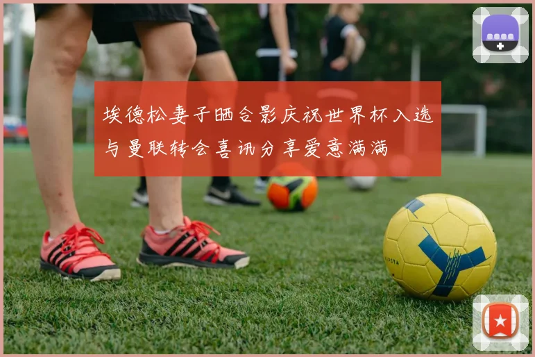 埃德松妻子晒合影庆祝世界杯入选与曼联转会喜讯分享爱意满满