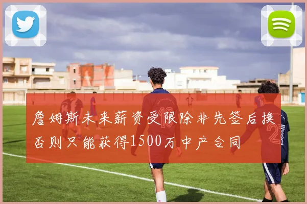 詹姆斯未来薪资受限除非先签后换否则只能获得1500万中产合同