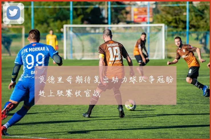 莫德里奇期待复出助力球队争冠盼赶上联赛收官战