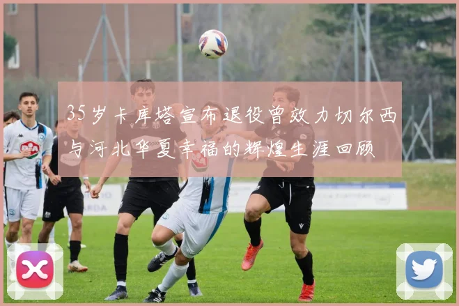 35岁卡库塔宣布退役曾效力切尔西与河北华夏幸福的辉煌生涯回顾