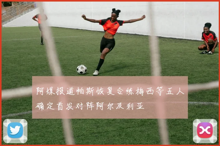 阿媒报道帕斯恢复合练梅西等五人确定首发对阵阿尔及利亚