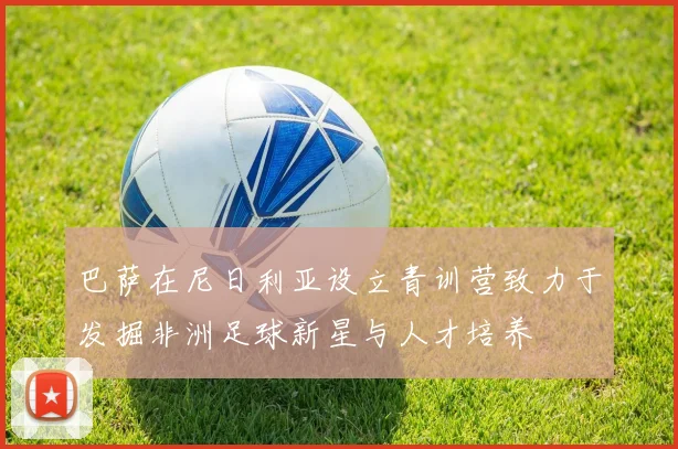 巴萨在尼日利亚设立青训营致力于发掘非洲足球新星与人才培养