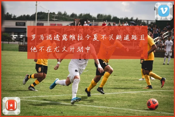 罗马诺透露维拉今夏不买断道路且他不在尤文计划中