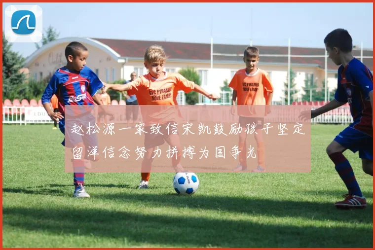 赵松源一家致信宋凯鼓励孩子坚定留洋信念努力拼搏为国争光