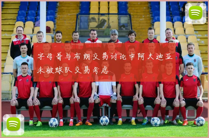 字母哥与布朗交易讨论中阿夫迪亚未被球队交易考虑
