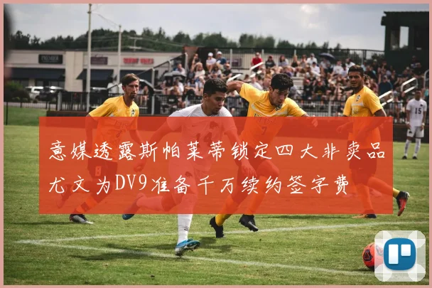 意媒透露斯帕莱蒂锁定四大非卖品尤文为DV9准备千万续约签字费