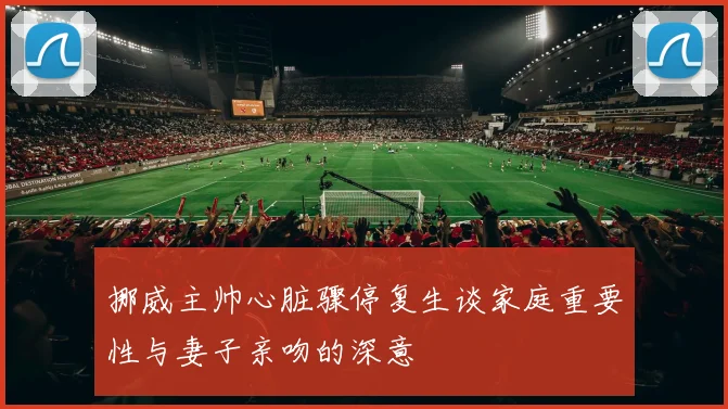 挪威主帅心脏骤停复生谈家庭重要性与妻子亲吻的深意