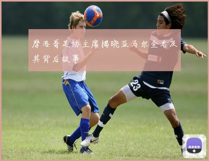 摩洛哥足协主席揭晓亚马尔全名及其背后故事