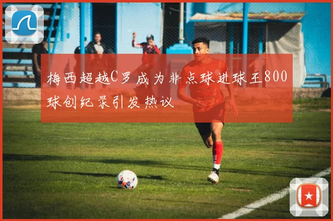 梅西超越C罗成为非点球进球王800球创纪录引发热议