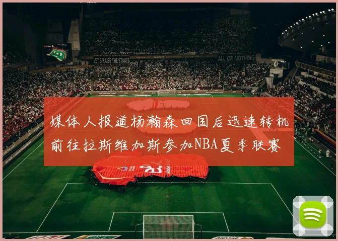 媒体人报道杨瀚森回国后迅速转机前往拉斯维加斯参加NBA夏季联赛