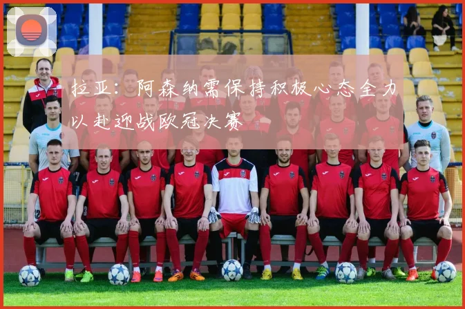 拉亚：阿森纳需保持积极心态全力以赴迎战欧冠决赛