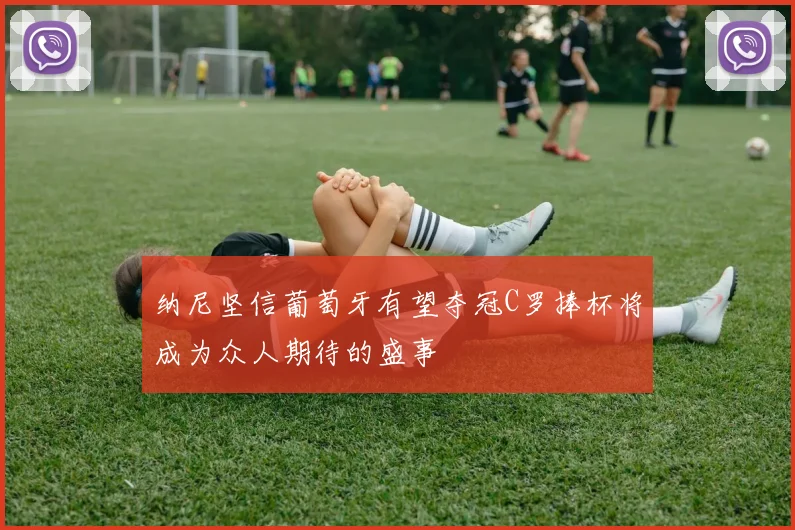 纳尼坚信葡萄牙有望夺冠C罗捧杯将成为众人期待的盛事